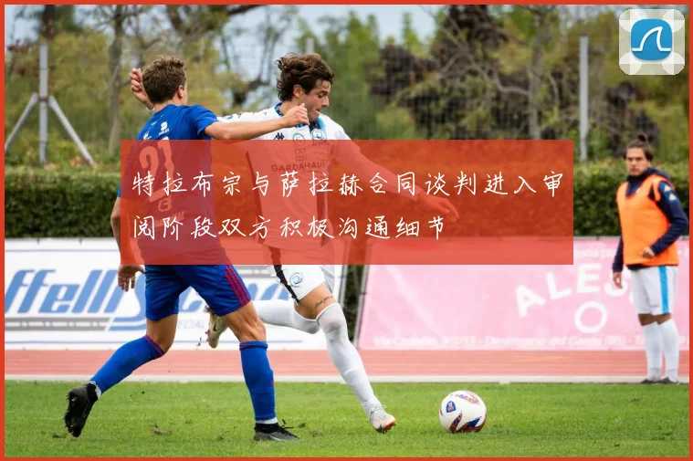 特拉布宗与萨拉赫合同谈判进入审阅阶段双方积极沟通细节