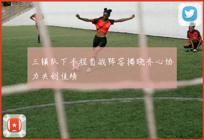 三镇队下半程首战阵容揭晓齐心协力共创佳绩