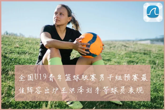 全国U19青年篮球联赛男子组预赛最佳阵容出炉王洪泽刘李等球员表现突出