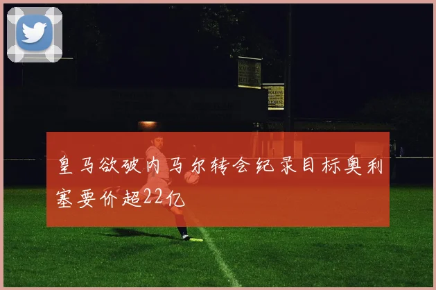 皇马欲破内马尔转会纪录目标奥利塞要价超22亿