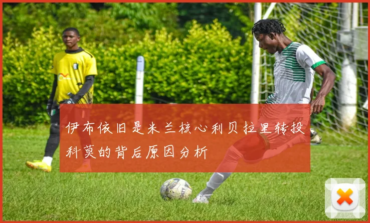 伊布依旧是米兰核心利贝拉里转投科莫的背后原因分析