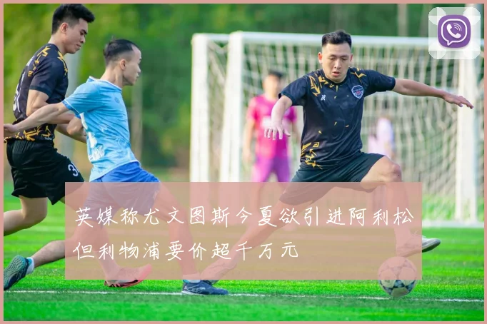 英媒称尤文图斯今夏欲引进阿利松但利物浦要价超千万元
