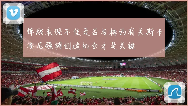 锋线表现不佳是否与梅西有关斯卡洛尼强调创造机会才是关键