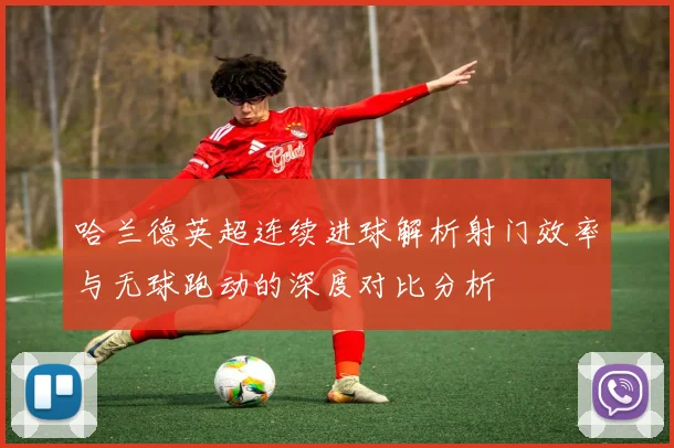 哈兰德英超连续进球解析射门效率与无球跑动的深度对比分析