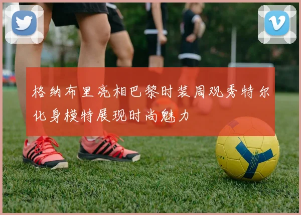 格纳布里亮相巴黎时装周观秀特尔化身模特展现时尚魅力