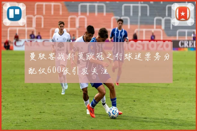 曼联客战科莫欧冠之行球迷票务分配仅600张引发关注