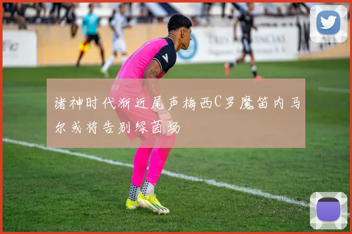 诸神时代渐近尾声梅西C罗魔笛内马尔或将告别绿茵场