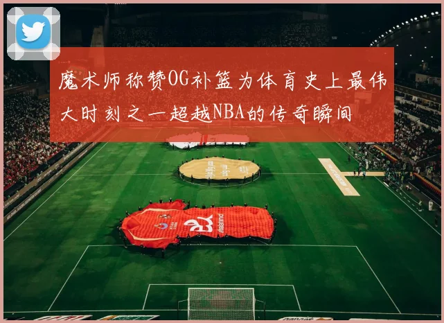 魔术师称赞OG补篮为体育史上最伟大时刻之一超越NBA的传奇瞬间