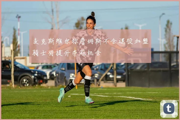 麦克斯维尔称詹姆斯不会退役加盟骑士将提升夺冠机会