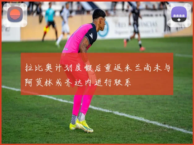 拉比奥计划度假后重返米兰尚未与阿莫林或齐达内进行联系