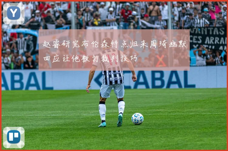 赵睿研究布伦森特点归来周琦幽默回应让他教打裁判技巧