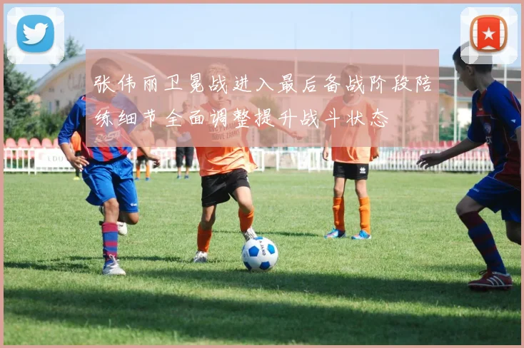 张伟丽卫冕战进入最后备战阶段陪练细节全面调整提升战斗状态