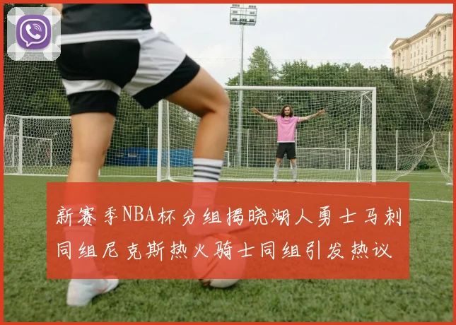 新赛季NBA杯分组揭晓湖人勇士马刺同组尼克斯热火骑士同组引发热议