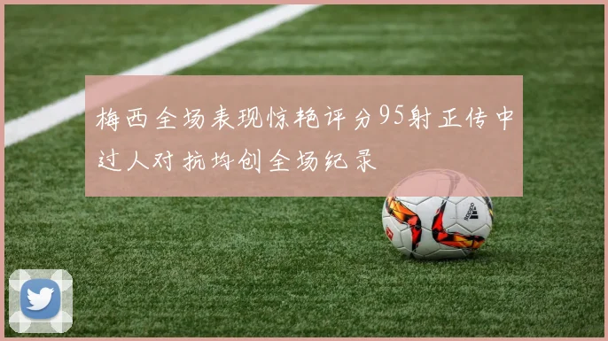 梅西全场表现惊艳评分95射正传中过人对抗均创全场纪录