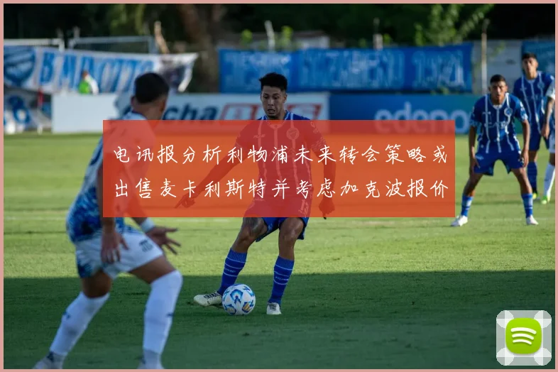 电讯报分析利物浦未来转会策略或出售麦卡利斯特并考虑加克波报价