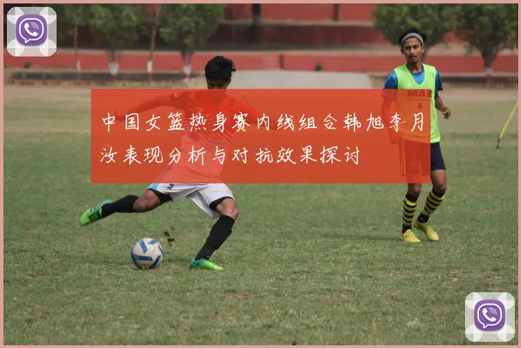 中国女篮热身赛内线组合韩旭李月汝表现分析与对抗效果探讨