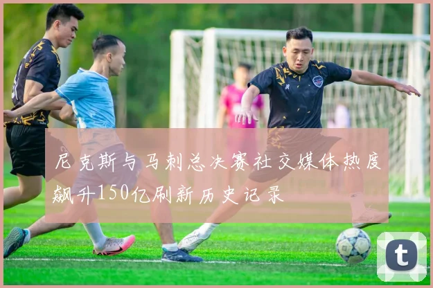 尼克斯与马刺总决赛社交媒体热度飙升150亿刷新历史记录