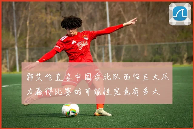 郭艾伦直言中国台北队面临巨大压力赢得比赛的可能性究竟有多大