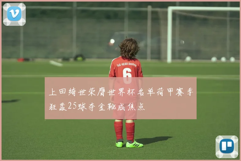 上田绮世荣膺世界杯名单荷甲赛季狂轰25球夺金靴成焦点