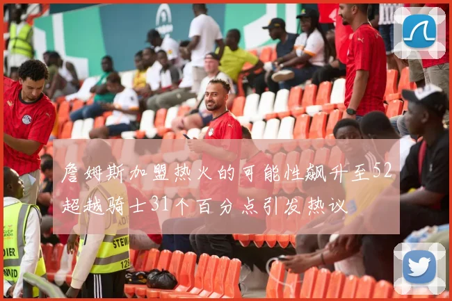 詹姆斯加盟热火的可能性飙升至52超越骑士31个百分点引发热议