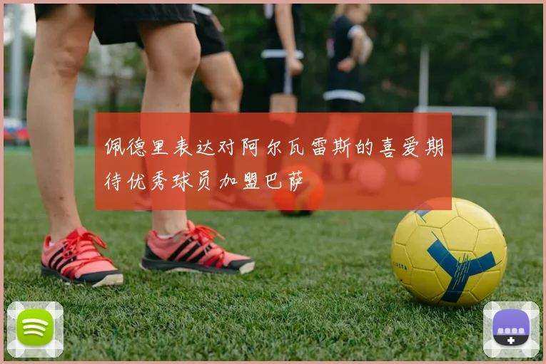 佩德里表达对阿尔瓦雷斯的喜爱期待优秀球员加盟巴萨