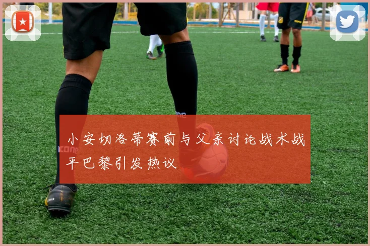 小安切洛蒂赛前与父亲讨论战术战平巴黎引发热议