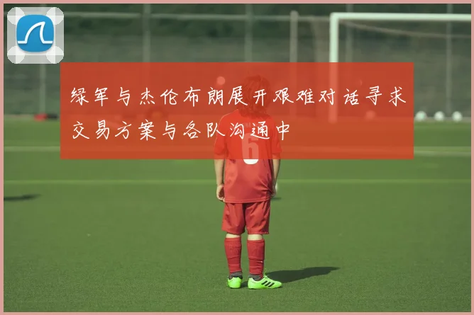 绿军与杰伦布朗展开艰难对话寻求交易方案与各队沟通中