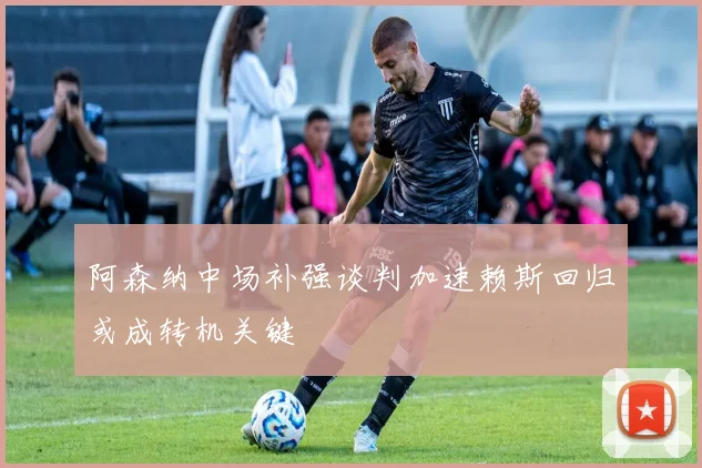阿森纳中场补强谈判加速赖斯回归或成转机关键