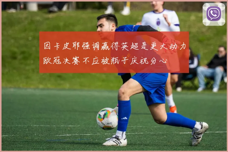 因卡皮耶强调赢得英超是更大动力欧冠决赛不应被瓶子庆祝分心