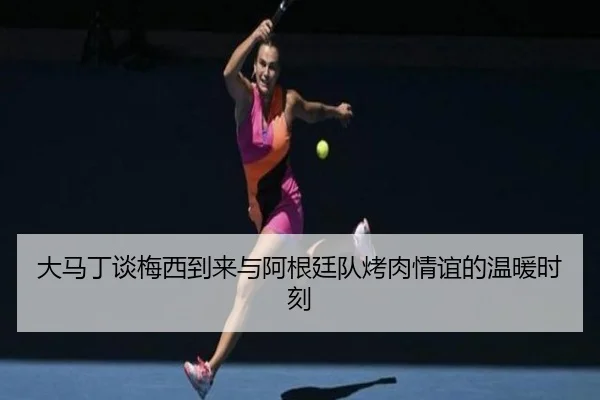 大马丁谈梅西到来与阿根廷队烤肉情谊的温暖时刻