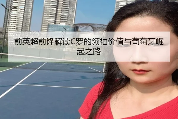 前英超前锋解读C罗的领袖价值与葡萄牙崛起之路